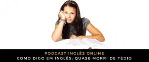 Como digo em inglês Quase morri de tédio